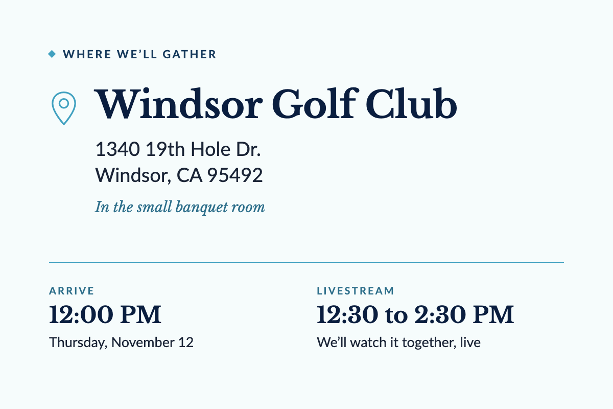Where we'll gather: Windsor Golf Club, 1340 19th Hole Dr., Windsor, CA 95492, in the small banquet room. Arrive at 12:00 PM on Thursday, November 12. The livestream runs 12:30 to 2:30 PM.